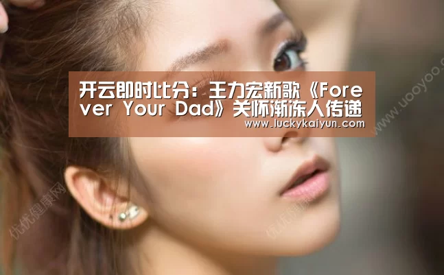 开云即时比分：王力宏新歌《Forever Your Dad》关怀渐冻人传递满满父爱
