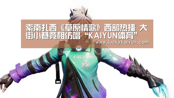 索南扎西《草原情歌》西部热播 大街小巷竞相仿唱“KAIYUN体育”(图2) 开云体育官网
